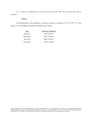 Excerpts from this work may be reproduced by instructors for distribution on a not-for-profit basis for testing or instructional purposes only to
students enrolled in courses for which the textbook has been adopted. Any other reproduction or translation of this work beyond that permitted
by Sections 107 or 108 of the 1976 United States Copyright Act without the permission of the copyright owner is unlawful.
13.11 Compare the temperatures at which soda–lime, borosilicate, 96% silica, and fused silica may be
annealed.
Solution
The annealing point is that temperature at which the viscosity of the glass is 1012 Pa-s (1013 P). From
Figure 13.7, these temperatures for the several glasses are as follows:
Glass Annealing Temperature
Soda-lime 500°C (930°F)
Borosilicate 565°C (1050°F)
96% Silica 930°C (1705°F)
Fused silica 1170°C (2140°F)
 