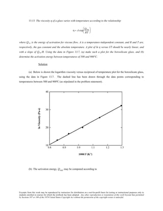 Excerpts from this work may be reproduced by instructors for distribution on a not-for-profit basis for testing or instructional purposes only to
students enrolled in courses for which the textbook has been adopted. Any other reproduction or translation of this work beyond that permitted
by Sections 107 or 108 of the 1976 United States Copyright Act without the permission of the copyright owner is unlawful.
13.13 The viscosity η of a glass varies with temperature according to the relationship
η= A exp
Qvis
RT






where Qvis is the energy of activation for viscous flow, A is a temperature-independent constant, and R and T are,
respectively, the gas constant and the absolute temperature. A plot of ln η versus l/T should be nearly linear, and
with a slope of Qvis/R. Using the data in Figure 13.7, (a) make such a plot for the borosilicate glass, and (b)
determine the activation energy between temperatures of 500 and 900°C.
Solution
(a) Below is shown the logarithm viscosity versus reciprocal of temperature plot for the borosilicate glass,
using the data in Figure 13.7. The dashed line has been drawn through the data points corresponding to
temperatures between 500 and 900ºC (as stipulated in the problem statement).
(b) The activation energy, Qvis, may be computed according to
 