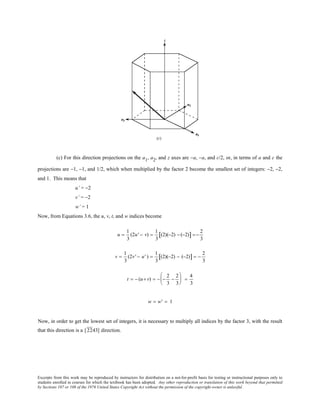 Excerpts from this work may be reproduced by instructors for distribution on a not-for-profit basis for testing or instructional purposes only to
students enrolled in courses for which the textbook has been adopted. Any other reproduction or translation of this work beyond that permitted
by Sections 107 or 108 of the 1976 United States Copyright Act without the permission of the copyright owner is unlawful.
(c) For this direction projections on the a1, a2, and z axes are −a, −a, and c/2, or, in terms of a and c the
projections are −1, −1, and 1/2, which when multiplied by the factor 2 become the smallest set of integers: −2, −2,
and 1. This means that
u’ = −2
v’ = −2
w’ = 1
Now, from Equations 3.6, the u, v, t, and w indices become
u =
1
3
(2u' − v) =
1
3
(2)(−2) − (−2)[ ] =−
2
3
v =
1
3
(2v' − u' ) =
1
3
(2)(−2) − (−2)[ ] = −
2
3
t = − (u+ v) = − −
2
3
−
2
3





 =
4
3
w = w' = 1
Now, in order to get the lowest set of integers, it is necessary to multiply all indices by the factor 3, with the result
that this direction is a [2243] direction.
 