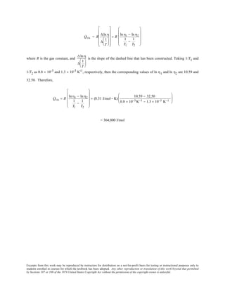 Excerpts from this work may be reproduced by instructors for distribution on a not-for-profit basis for testing or instructional purposes only to
students enrolled in courses for which the textbook has been adopted. Any other reproduction or translation of this work beyond that permitted
by Sections 107 or 108 of the 1976 United States Copyright Act without the permission of the copyright owner is unlawful.
Qvis = R
∆ ln η
∆
1
T


















= R
ln η1 − ln η2
1
T1
−
1
T2












where R is the gas constant, and
∆ ln η
∆
1
T






is the slope of the dashed line that has been constructed. Taking 1/T1 and
1/T2 as 0.8 × 10-3 and 1.3 × 10-3 K-1, respectively, then the corresponding values of ln η1 and ln η2 are 10.59 and
32.50. Therefore,
Qvis = R
lnη1 − lnη2
1
T1
−
1
T2












= (8.31 J/mol− K)
10.59 − 32.50
0.8 × 10−3 K−1 − 1.3 × 10−3 K−1






= 364,000 J/mol
 