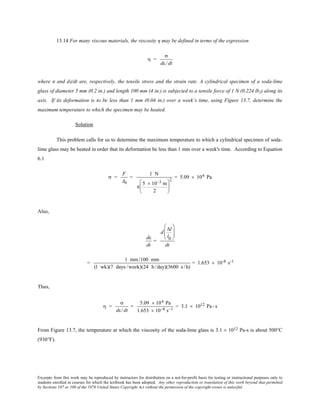 Excerpts from this work may be reproduced by instructors for distribution on a not-for-profit basis for testing or instructional purposes only to
students enrolled in courses for which the textbook has been adopted. Any other reproduction or translation of this work beyond that permitted
by Sections 107 or 108 of the 1976 United States Copyright Act without the permission of the copyright owner is unlawful.
13.14 For many viscous materials, the viscosity η may be defined in terms of the expression
η =
σ
dε/dt
where σ and dε/dt are, respectively, the tensile stress and the strain rate. A cylindrical specimen of a soda-lime
glass of diameter 5 mm (0.2 in.) and length 100 mm (4 in.) is subjected to a tensile force of 1 N (0.224 lbf) along its
axis. If its deformation is to be less than 1 mm (0.04 in.) over a week’s time, using Figure 13.7, determine the
maximum temperature to which the specimen may be heated.
Solution
This problem calls for us to determine the maximum temperature to which a cylindrical specimen of soda-
lime glass may be heated in order that its deformation be less than 1 mm over a week's time. According to Equation
6.1
σ =
F
A0
=
1 N
π
5 × 10−3 m
2






2
= 5.09 × 104 Pa
Also,
dε
dt
=
d
∆l
l0






dt
=
1 mm/100 mm
(1 wk)(7 days /week)(24 h /day)(3600 s /h)
= 1.653 × 10-8 s-1
Thus,
η =
σ
dε/dt
=
5.09 × 104 Pa
1.653 × 10−8 s−1
= 3.1 × 1012 Pa- s
From Figure 13.7, the temperature at which the viscosity of the soda-lime glass is 3.1 × 1012 Pa-s is about 500°C
(930°F).
 