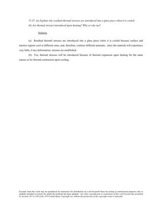 Excerpts from this work may be reproduced by instructors for distribution on a not-for-profit basis for testing or instructional purposes only to
students enrolled in courses for which the textbook has been adopted. Any other reproduction or translation of this work beyond that permitted
by Sections 107 or 108 of the 1976 United States Copyright Act without the permission of the copyright owner is unlawful.
13.15 (a) Explain why residual thermal stresses are introduced into a glass piece when it is cooled.
(b) Are thermal stresses introduced upon heating? Why or why not?
Solution
(a) Residual thermal stresses are introduced into a glass piece when it is cooled because surface and
interior regions cool at different rates, and, therefore, contract different amounts; since the material will experience
very little, if any deformation, stresses are established.
(b) Yes, thermal stresses will be introduced because of thermal expansion upon heating for the same
reason as for thermal contraction upon cooling.
 