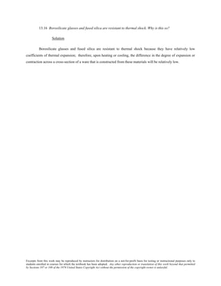 Excerpts from this work may be reproduced by instructors for distribution on a not-for-profit basis for testing or instructional purposes only to
students enrolled in courses for which the textbook has been adopted. Any other reproduction or translation of this work beyond that permitted
by Sections 107 or 108 of the 1976 United States Copyright Act without the permission of the copyright owner is unlawful.
13.16 Borosilicate glasses and fused silica are resistant to thermal shock. Why is this so?
Solution
Borosilicate glasses and fused silica are resistant to thermal shock because they have relatively low
coefficients of thermal expansion; therefore, upon heating or cooling, the difference in the degree of expansion or
contraction across a cross-section of a ware that is constructed from these materials will be relatively low.
 