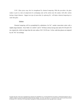 Excerpts from this work may be reproduced by instructors for distribution on a not-for-profit basis for testing or instructional purposes only to
students enrolled in courses for which the textbook has been adopted. Any other reproduction or translation of this work beyond that permitted
by Sections 107 or 108 of the 1976 United States Copyright Act without the permission of the copyright owner is unlawful.
13.18 Glass pieces may also be strengthened by chemical tempering. With this procedure, the glass
surface is put in a state of compression by exchanging some of the cations near the surface with other cations
having a larger diameter. Suggest one type of cation that, by replacing Na+
, will induce chemical tempering in a
soda–lime glass.
Solution
Chemical tempering will be accomplished by substitution, for Na+, another monovalent cation with a
slightly larger diameter. From Table 12.3, both K+ and Cs+ fill these criteria, having ionic radii of 0.138 and 0.170
nm, respectively, which are larger than the ionic radius of Na+ (0.102 nm). In fact, soda-lime glasses are tempered
by a K+-Na+ ion exchange.
 
