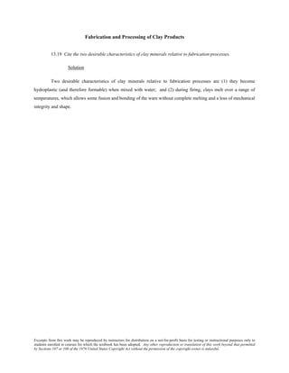 Excerpts from this work may be reproduced by instructors for distribution on a not-for-profit basis for testing or instructional purposes only to
students enrolled in courses for which the textbook has been adopted. Any other reproduction or translation of this work beyond that permitted
by Sections 107 or 108 of the 1976 United States Copyright Act without the permission of the copyright owner is unlawful.
Fabrication and Processing of Clay Products
13.19 Cite the two desirable characteristics of clay minerals relative to fabrication processes.
Solution
Two desirable characteristics of clay minerals relative to fabrication processes are (1) they become
hydroplastic (and therefore formable) when mixed with water; and (2) during firing, clays melt over a range of
temperatures, which allows some fusion and bonding of the ware without complete melting and a loss of mechanical
integrity and shape.
 