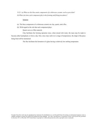 Excerpts from this work may be reproduced by instructors for distribution on a not-for-profit basis for testing or instructional purposes only to
students enrolled in courses for which the textbook has been adopted. Any other reproduction or translation of this work beyond that permitted
by Sections 107 or 108 of the 1976 United States Copyright Act without the permission of the copyright owner is unlawful.
13.21 (a) What are the three main components of a whiteware ceramic such as porcelain?
(b) What role does each component play in the forming and firing procedures?
Solution
(a) The three components of a whiteware ceramic are clay, quartz, and a flux.
(b) With regard to the role that each component plays:
Quartz acts as a filler material.
Clay facilitates the forming operation since, when mixed with water, the mass may be made to
become either hydroplastic or form a slip. Also, since clays melt over a range of temperatures, the shape of the piece
being fired will be maintained.
The flux facilitates the formation of a glass having a relatively low melting temperature.
 