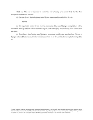 Excerpts from this work may be reproduced by instructors for distribution on a not-for-profit basis for testing or instructional purposes only to
students enrolled in courses for which the textbook has been adopted. Any other reproduction or translation of this work beyond that permitted
by Sections 107 or 108 of the 1976 United States Copyright Act without the permission of the copyright owner is unlawful.
13.22 (a) Why is it so important to control the rate of drying of a ceramic body that has been
hydroplastically formed or slip cast?
(b) Cite three factors that influence the rate of drying, and explain how each affects the rate.
Solution
(a) It is important to control the rate of drying inasmuch as if the rate of drying is too rapid, there will be
nonuniform shrinkage between surface and interior regions, such that warping and/or cracking of the ceramic ware
may result.
(b) Three factors that affect the rate of drying are temperature, humidity, and rate of air flow. The rate of
drying is enhanced by increasing both the temperature and rate of air flow, and by decreasing the humidity of the
air.
 