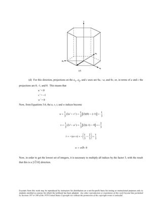Excerpts from this work may be reproduced by instructors for distribution on a not-for-profit basis for testing or instructional purposes only to
students enrolled in courses for which the textbook has been adopted. Any other reproduction or translation of this work beyond that permitted
by Sections 107 or 108 of the 1976 United States Copyright Act without the permission of the copyright owner is unlawful.
(d) For this direction, projections on the a1, a2, and z axes are 0a, −a, and 0c, or, in terms of a and c the
projections are 0, -1, and 0. This means that
u’ = 0
v’ = −1
w’ = 0
Now, from Equations 3.6, the u, v, t, and w indices become
u =
1
3
(2u' − v' ) =
1
3
(2)(0) − (−1)[ ] =
1
3
v =
1
3
(2v'− u' ) =
1
3
(2)(−1) − 0[ ] =−
2
3
t = − (u+ v) = −
1
3
−
2
3





 =
1
3
w = wÕ= 0
Now, in order to get the lowest set of integers, it is necessary to multiply all indices by the factor 3, with the result
that this is a [1210] direction.
 
