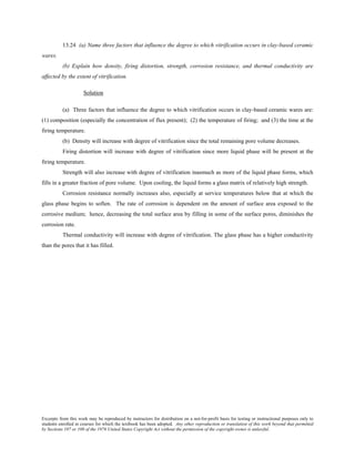 Excerpts from this work may be reproduced by instructors for distribution on a not-for-profit basis for testing or instructional purposes only to
students enrolled in courses for which the textbook has been adopted. Any other reproduction or translation of this work beyond that permitted
by Sections 107 or 108 of the 1976 United States Copyright Act without the permission of the copyright owner is unlawful.
13.24 (a) Name three factors that influence the degree to which vitrification occurs in clay-based ceramic
wares.
(b) Explain how density, firing distortion, strength, corrosion resistance, and thermal conductivity are
affected by the extent of vitrification.
Solution
(a) Three factors that influence the degree to which vitrification occurs in clay-based ceramic wares are:
(1) composition (especially the concentration of flux present); (2) the temperature of firing; and (3) the time at the
firing temperature.
(b) Density will increase with degree of vitrification since the total remaining pore volume decreases.
Firing distortion will increase with degree of vitrification since more liquid phase will be present at the
firing temperature.
Strength will also increase with degree of vitrification inasmuch as more of the liquid phase forms, which
fills in a greater fraction of pore volume. Upon cooling, the liquid forms a glass matrix of relatively high strength.
Corrosion resistance normally increases also, especially at service temperatures below that at which the
glass phase begins to soften. The rate of corrosion is dependent on the amount of surface area exposed to the
corrosive medium; hence, decreasing the total surface area by filling in some of the surface pores, diminishes the
corrosion rate.
Thermal conductivity will increase with degree of vitrification. The glass phase has a higher conductivity
than the pores that it has filled.
 