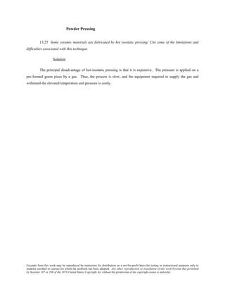 Excerpts from this work may be reproduced by instructors for distribution on a not-for-profit basis for testing or instructional purposes only to
students enrolled in courses for which the textbook has been adopted. Any other reproduction or translation of this work beyond that permitted
by Sections 107 or 108 of the 1976 United States Copyright Act without the permission of the copyright owner is unlawful.
Powder Pressing
13.25 Some ceramic materials are fabricated by hot isostatic pressing. Cite some of the limitations and
difficulties associated with this technique.
Solution
The principal disadvantage of hot-isostatic pressing is that it is expensive. The pressure is applied on a
pre-formed green piece by a gas. Thus, the process is slow, and the equipment required to supply the gas and
withstand the elevated temperature and pressure is costly.
 