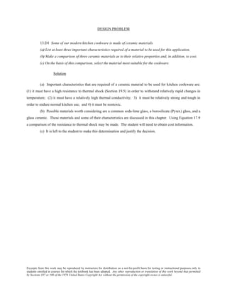 Excerpts from this work may be reproduced by instructors for distribution on a not-for-profit basis for testing or instructional purposes only to
students enrolled in courses for which the textbook has been adopted. Any other reproduction or translation of this work beyond that permitted
by Sections 107 or 108 of the 1976 United States Copyright Act without the permission of the copyright owner is unlawful.
DESIGN PROBLEM
13.D1 Some of our modern kitchen cookware is made of ceramic materials.
(a) List at least three important characteristics required of a material to be used for this application.
(b) Make a comparison of three ceramic materials as to their relative properties and, in addition, to cost.
(c) On the basis of this comparison, select the material most suitable for the cookware.
Solution
(a) Important characteristics that are required of a ceramic material to be used for kitchen cookware are:
(1) it must have a high resistance to thermal shock (Section 19.5) in order to withstand relatively rapid changes in
temperature; (2) it must have a relatively high thermal conductivity; 3) it must be relatively strong and tough in
order to endure normal kitchen use; and 4) it must be nontoxic.
(b) Possible materials worth considering are a common soda-lime glass, a borosilicate (Pyrex) glass, and a
glass ceramic. These materials and some of their characteristics are discussed in this chapter. Using Equation 17.9
a comparison of the resistance to thermal shock may be made. The student will need to obtain cost information.
(c) It is left to the student to make this determination and justify the decision.
 
