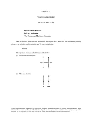 Excerpts from this work may be reproduced by instructors for distribution on a not-for-profit basis for testing or instructional purposes only to
students enrolled in courses for which the textbook has been adopted. Any other reproduction or translation of this work beyond that permitted
by Sections 107 or 108 of the 1976 United States Copyright Act without the permission of the copyright owner is unlawful.
CHAPTER 14
POLYMER STRUCTURES
PROBLEM SOLUTIONS
Hydrocarbon Molecules
Polymer Molecules
The Chemistry of Polymer Molecules
14.1 On the basis of the structures presented in this chapter, sketch repeat unit structures for the following
polymers: (a) polychlorotrifluoroethylene, and (b) poly(vinyl alcohol).
Solution
The repeat unit structures called for are sketched below.
(a) Polychlorotrifluoroethylene
(b) Poly(vinyl alcohol)
 