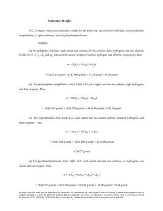 Excerpts from this work may be reproduced by instructors for distribution on a not-for-profit basis for testing or instructional purposes only to
students enrolled in courses for which the textbook has been adopted. Any other reproduction or translation of this work beyond that permitted
by Sections 107 or 108 of the 1976 United States Copyright Act without the permission of the copyright owner is unlawful.
Molecular Weight
14.2 Compute repeat unit molecular weights for the following: (a) poly(vinyl chloride), (b) poly(ethylene
terephthalate), (c) polycarbonate, and (d) polydimethylsiloxane.
Solution
(a) For poly(vinyl chloride), each repeat unit consists of two carbons, three hydrogens, and one chlorine
(Table 14.3). If AC, AH and ACl represent the atomic weights of carbon, hydrogen, and chlorine, respectively, then
m = 2(AC) + 3(AH) + (ACl)
= (2)(12.01 g/mol) + (3)(1.008 g/mol) + 35.45 g/mol = 62.49 g/mol
(b) For poly(ethylene terephthalate), from Table 14.3, each repeat unit has ten carbons, eight hydrogens,
and four oxygens. Thus,
m = 10(AC) + 8(AH) + 4(AO)
= (10)(12.01 g/mol) + (8)(1.008 g/mol) + (4)(16.00 g/mol) = 192.16 g/mol
(c) For polycarbonate, from Table 14.3, each repeat unit has sixteen carbons, fourteen hydrogens, and
three oxygens. Thus,
m = 16(AC) + 14(AH) + 3(AO)
= (16)(12.01 g/mol) + (14)(1.008 g/mol) + (3)(16.00 g/mol)
= 254.27 g/mol
(d) For polydimethylsiloxane, from Table 14.5, each repeat unit has two carbons, six hydrogens, one
silicon and one oxygen. Thus,
m = 2(AC) + 6(AH) + (ASi) + (AO)
= (2)(12.01 g/mol) + (6)(1.008 g/mol) + (28.09 g/mol) + (16.00 g/mol) = 74.16 g/mol
 