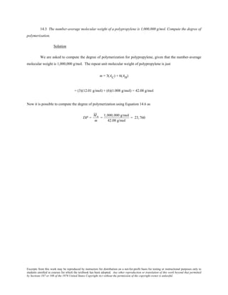 Excerpts from this work may be reproduced by instructors for distribution on a not-for-profit basis for testing or instructional purposes only to
students enrolled in courses for which the textbook has been adopted. Any other reproduction or translation of this work beyond that permitted
by Sections 107 or 108 of the 1976 United States Copyright Act without the permission of the copyright owner is unlawful.
14.3 The number-average molecular weight of a polypropylene is 1,000,000 g/mol. Compute the degree of
polymerization.
Solution
We are asked to compute the degree of polymerization for polypropylene, given that the number-average
molecular weight is 1,000,000 g/mol. The repeat unit molecular weight of polypropylene is just
m = 3(AC) + 6(AH)
= (3)(12.01 g/mol) + (6)(1.008 g/mol) = 42.08 g/mol
Now it is possible to compute the degree of polymerization using Equation 14.6 as
DP =
Mn
m
=
1,000,000 g/mol
42.08 g/mol
= 23,760
 
