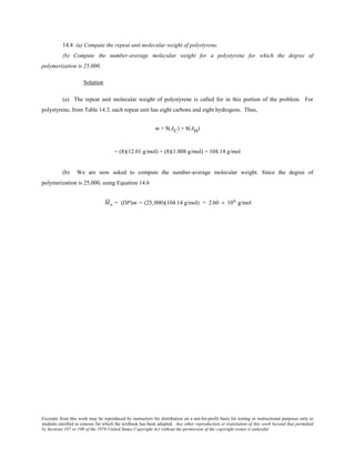 Excerpts from this work may be reproduced by instructors for distribution on a not-for-profit basis for testing or instructional purposes only to
students enrolled in courses for which the textbook has been adopted. Any other reproduction or translation of this work beyond that permitted
by Sections 107 or 108 of the 1976 United States Copyright Act without the permission of the copyright owner is unlawful.
14.4 (a) Compute the repeat unit molecular weight of polystyrene.
(b) Compute the number-average molecular weight for a polystyrene for which the degree of
polymerization is 25,000.
Solution
(a) The repeat unit molecular weight of polystyrene is called for in this portion of the problem. For
polystyrene, from Table 14.3, each repeat unit has eight carbons and eight hydrogens. Thus,
m = 8(AC) + 8(AH)
= (8)(12.01 g/mol) + (8)(1.008 g/mol) = 104.14 g/mol
(b) We are now asked to compute the number-average molecular weight. Since the degree of
polymerization is 25,000, using Equation 14.6
Mn = (DP)m = (25,000)(104.14 g/mol) = 2.60 × 106 g/mol
 