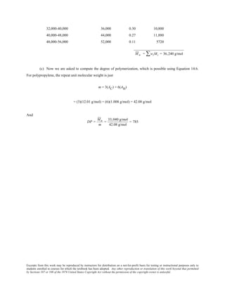 Excerpts from this work may be reproduced by instructors for distribution on a not-for-profit basis for testing or instructional purposes only to
students enrolled in courses for which the textbook has been adopted. Any other reproduction or translation of this work beyond that permitted
by Sections 107 or 108 of the 1976 United States Copyright Act without the permission of the copyright owner is unlawful.
32,000-40,000 36,000 0.30 10,800
40,000-48,000 44,000 0.27 11,880
48,000-56,000 52,000 0.11 5720
___________________________
Mw = wiMi∑ = 36,240 g/mol
(c) Now we are asked to compute the degree of polymerization, which is possible using Equation 14.6.
For polypropylene, the repeat unit molecular weight is just
m = 3(AC) + 6(AH)
= (3)(12.01 g/mol) + (6)(1.008 g/mol) = 42.08 g/mol
And
DP =
Mn
m
=
33,040 g/mol
42.08 g/mol
= 785
 