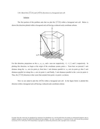 Excerpts from this work may be reproduced by instructors for distribution on a not-for-profit basis for testing or instructional purposes only to
students enrolled in courses for which the textbook has been adopted. Any other reproduction or translation of this work beyond that permitted
by Sections 107 or 108 of the 1976 United States Copyright Act without the permission of the copyright owner is unlawful.
3.36 Sketch the [1123] and [1010] directions in a hexagonal unit cell.
Solution
The first portion of this problem asks that we plot the [1 123] within a hexagonal unit cell. Below is
shown this direction plotted within a hexagonal unit cell having a reduced-scale coordinate scheme.
For this direction, projections on the a1, a2, a3, and c axes are respectively, −1, −1, 2, and 3, respectively. In
plotting this direction, we begin at the origin of the coordinate system, point o. From here we proceed 1 unit
distance along the −a1 axis (to point p), from here 1 unit distance parallel to −a2 axis (to point q), then 2 unit
distances parallel (or along) the a3 axis (to point r), and finally, 3 unit distances parallel to the z axis (to point s).
Thus, the [1 123] direction is that vector that extends from point o to point s as shown.
Now we are asked to plot the [1010] within a hexagonal unit cell. In the figure below is plotted this
direction within a hexagonal unit cell having a reduced-scale coordinate scheme.
 