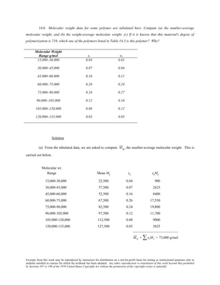 Excerpts from this work may be reproduced by instructors for distribution on a not-for-profit basis for testing or instructional purposes only to
students enrolled in courses for which the textbook has been adopted. Any other reproduction or translation of this work beyond that permitted
by Sections 107 or 108 of the 1976 United States Copyright Act without the permission of the copyright owner is unlawful.
14.6 Molecular weight data for some polymer are tabulated here. Compute (a) the number-average
molecular weight, and (b) the weight-average molecular weight. (c) If it is known that this material's degree of
polymerization is 710, which one of the polymers listed in Table 14.3 is this polymer? Why?
Molecular Weight
Range g/mol xi wi
15,000–30,000 0.04 0.01
30,000–45,000 0.07 0.04
45,000–60,000 0.16 0.11
60,000–75,000 0.26 0.24
75,000–90,000 0.24 0.27
90,000–105,000 0.12 0.16
105,000–120,000 0.08 0.12
120,000–135,000 0.03 0.05
Solution
(a) From the tabulated data, we are asked to compute Mn, the number-average molecular weight. This is
carried out below.
Molecular wt.
Range Mean Mi xi xiMi
15,000-30,000 22,500 0.04 900
30,000-45,000 37,500 0.07 2625
45,000-60,000 52,500 0.16 8400
60,000-75,000 67,500 0.26 17,550
75,000-90,000 82,500 0.24 19,800
90,000-105,000 97,500 0.12 11,700
105,000-120,000 112,500 0.08 9000
120,000-135,000 127,500 0.03 3825
_________________________
Mn = xiMi∑ = 73,800 g/mol
 
