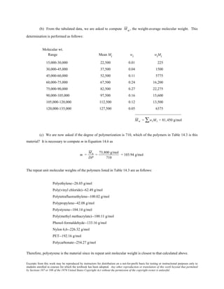 Excerpts from this work may be reproduced by instructors for distribution on a not-for-profit basis for testing or instructional purposes only to
students enrolled in courses for which the textbook has been adopted. Any other reproduction or translation of this work beyond that permitted
by Sections 107 or 108 of the 1976 United States Copyright Act without the permission of the copyright owner is unlawful.
(b) From the tabulated data, we are asked to compute Mw, the weight-average molecular weight. This
determination is performed as follows:
Molecular wt.
Range Mean Mi wi wiMi
15,000-30,000 22,500 0.01 225
30,000-45,000 37,500 0.04 1500
45,000-60,000 52,500 0.11 5775
60,000-75,000 67,500 0.24 16,200
75,000-90,000 82,500 0.27 22,275
90,000-105,000 97,500 0.16 15,600
105,000-120,000 112,500 0.12 13,500
120,000-135,000 127,500 0.05 6375
_________________________
Mw = wiMi∑ = 81,450 g/mol
(c) We are now asked if the degree of polymerization is 710, which of the polymers in Table 14.3 is this
material? It is necessary to compute m in Equation 14.6 as
m =
Mn
DP
=
73,800 g/mol
710
= 103.94 g/mol
The repeat unit molecular weights of the polymers listed in Table 14.3 are as follows:
Polyethylene--28.05 g/mol
Poly(vinyl chloride)--62.49 g/mol
Polytetrafluoroethylene--100.02 g/mol
Polypropylene--42.08 g/mol
Polystyrene--104.14 g/mol
Poly(methyl methacrylate)--100.11 g/mol
Phenol-formaldehyde--133.16 g/mol
Nylon 6,6--226.32 g/mol
PET--192.16 g/mol
Polycarbonate--254.27 g/mol
Therefore, polystyrene is the material since its repeat unit molecular weight is closest to that calculated above.
 
