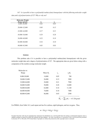 Excerpts from this work may be reproduced by instructors for distribution on a not-for-profit basis for testing or instructional purposes only to
students enrolled in courses for which the textbook has been adopted. Any other reproduction or translation of this work beyond that permitted
by Sections 107 or 108 of the 1976 United States Copyright Act without the permission of the copyright owner is unlawful.
14.7 Is it possible to have a poly(methyl methacrylate) homopolymer with the following molecular weight
data and a of polymerization of 527? Why or why not?
Molecular Weight
Range (g/mol) wi xi
8,000–20,000 0.02 0.05
20,000–32,000 0.08 0.15
32,000–44,000 0.17 0.21
44,000–56,000 0.29 0.28
56,000–68,000 0.23 0.18
68,000–80,000 0.16 0.10
80,000–92,000 0.05 0.03
Solution
This problem asks if it is possible to have a poly(methyl methacrylate) homopolymer with the given
molecular weight data and a degree of polymerization of 527. The appropriate data are given below along with a
computation of the number-average molecular weight.
Molecular wt.
Range Mean Mi xi xiMi
8,000-20,000 14,000 0.05 700
20,000-32,000 26,000 0.15 3900
32,000-44,000 38,000 0.21 7980
44,000-56,000 50,000 0.28 14,000
56,000-68,000 62,000 0.18 11,160
68,000-80,000 74,000 0.10 7400
80,000-92,000 86,000 0.03 2580
_________________________
Mn = xiMi∑ = 47,720 g/mol
For PMMA, from Table 14.3, each repeat unit has five carbons, eight hydrogens, and two oxygens. Thus,
m = 5(AC) + 8(AH) + 2(AO)
 