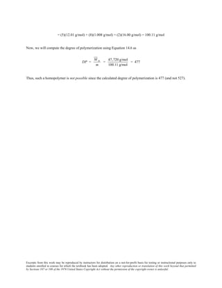 Excerpts from this work may be reproduced by instructors for distribution on a not-for-profit basis for testing or instructional purposes only to
students enrolled in courses for which the textbook has been adopted. Any other reproduction or translation of this work beyond that permitted
by Sections 107 or 108 of the 1976 United States Copyright Act without the permission of the copyright owner is unlawful.
= (5)(12.01 g/mol) + (8)(1.008 g/mol) + (2)(16.00 g/mol) = 100.11 g/mol
Now, we will compute the degree of polymerization using Equation 14.6 as
DP =
M n
m
=
47,720 g/mol
100.11 g/mol
= 477
Thus, such a homopolymer is not possible since the calculated degree of polymerization is 477 (and not 527).
 