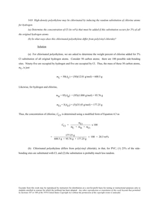 Excerpts from this work may be reproduced by instructors for distribution on a not-for-profit basis for testing or instructional purposes only to
students enrolled in courses for which the textbook has been adopted. Any other reproduction or translation of this work beyond that permitted
by Sections 107 or 108 of the 1976 United States Copyright Act without the permission of the copyright owner is unlawful.
14.8 High-density polyethylene may be chlorinated by inducing the random substitution of chlorine atoms
for hydrogen.
(a) Determine the concentration of Cl (in wt%) that must be added if this substitution occurs for 5% of all
the original hydrogen atoms.
(b) In what ways does this chlorinated polyethylene differ from poly(vinyl chloride)?
Solution
(a) For chlorinated polyethylene, we are asked to determine the weight percent of chlorine added for 5%
Cl substitution of all original hydrogen atoms. Consider 50 carbon atoms; there are 100 possible side-bonding
sites. Ninety-five are occupied by hydrogen and five are occupied by Cl. Thus, the mass of these 50 carbon atoms,
mC, is just
mC = 50(AC) = (50)(12.01 g/mol) = 600.5 g
Likewise, for hydrogen and chlorine,
mH = 95(AH) = (95)(1.008 g/mol) = 95.76 g
mCl = 5(ACl) = (5)(35.45 g/mol) = 177.25 g
Thus, the concentration of chlorine, CCl, is determined using a modified form of Equation 4.3 as
CCl =
mCl
mC + mH + mCl
x 100
=
177.25 g
600.5 g + 95.76 g + 177.25 g
× 100 = 20.3 wt%
(b) Chlorinated polyethylene differs from poly(vinyl chloride), in that, for PVC, (1) 25% of the side-
bonding sites are substituted with Cl, and (2) the substitution is probably much less random.
 