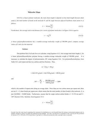 Excerpts from this work may be reproduced by instructors for distribution on a not-for-profit basis for testing or instructional purposes only to
students enrolled in courses for which the textbook has been adopted. Any other reproduction or translation of this work beyond that permitted
by Sections 107 or 108 of the 1976 United States Copyright Act without the permission of the copyright owner is unlawful.
Molecular Shape
14.9 For a linear polymer molecule, the total chain length L depends on the bond length between chain
atoms d, the total number of bonds in the molecule N, and the angle between adjacent backbone chain atoms θ, as
follows:
L = Nd sin
θ
2





 (14.11)
Furthermore, the average end-to-end distance for a series of polymer molecules r in Figure 14.6 is equal to
r = d N (14.12)
A linear polytetrafluoroethylene has a number-average molecular weight of 500,000 g/mol; compute average
values of L and r for this material.
Solution
This problem first of all asks for us to calculate, using Equation 14.11, the average total chain length, L, for
a linear polytetrafluoroethylene polymer having a number-average molecular weight of 500,000 g/mol. It is
necessary to calculate the degree of polymerization, DP, using Equation 14.6. For polytetrafluoroethylene, from
Table 14.3, each repeat unit has two carbons and four flourines. Thus,
m = 2(AC) + 4(AF)
= (2)(12.01 g/mol) + (4)(19.00 g/mol) = 100.02 g/mol
and
DP =
Mn
m
=
500,000 g/mol
100.02 g/mol
= 5000
which is the number of repeat units along an average chain. Since there are two carbon atoms per repeat unit, there
are two C—C chain bonds per repeat unit, which means that the total number of chain bonds in the molecule, N, is
just (2)(5000) = 10,000 bonds. Furthermore, assume that for single carbon-carbon bonds, d = 0.154 nm and θ =
109° (Section 14.4); therefore, from Equation 14.11
L = Nd sin
θ
2






 