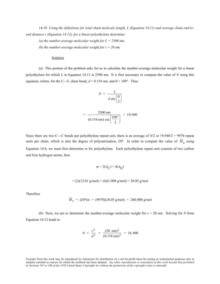 Excerpts from this work may be reproduced by instructors for distribution on a not-for-profit basis for testing or instructional purposes only to
students enrolled in courses for which the textbook has been adopted. Any other reproduction or translation of this work beyond that permitted
by Sections 107 or 108 of the 1976 United States Copyright Act without the permission of the copyright owner is unlawful.
14.10 Using the definitions for total chain molecule length, L (Equation 14.11) and average chain end-to-
end distance r (Equation 14.12), for a linear polyethylene determine:
(a) the number-average molecular weight for L = 2500 nm;
(b) the number-average molecular weight for r = 20 nm.
Solution
(a) This portion of the problem asks for us to calculate the number-average molecular weight for a linear
polyethylene for which L in Equation 14.11 is 2500 nm. It is first necessary to compute the value of N using this
equation, where, for the C—C chain bond, d = 0.154 nm, and θ = 109°. Thus
N =
L
d sin
θ
2






=
2500 nm
(0.154 nm) sin
109°
2






= 19,940
Since there are two C—C bonds per polyethylene repeat unit, there is an average of N/2 or 19,940/2 = 9970 repeat
units per chain, which is also the degree of polymerization, DP. In order to compute the value of Mn using
Equation 14.6, we must first determine m for polyethylene. Each polyethylene repeat unit consists of two carbon
and four hydrogen atoms, thus
m = 2(AC) + 4(AH)
= (2)(12.01 g/mol) + (4)(1.008 g/mol) = 28.05 g/mol
Therefore
Mn = (DP)m = (9970)(28.05 g/mol) = 280,000 g/mol
(b) Next, we are to determine the number-average molecular weight for r = 20 nm. Solving for N from
Equation 14.12 leads to
N =
r2
d2
=
(20 nm)2
(0.154 nm)2
= 16,900
 