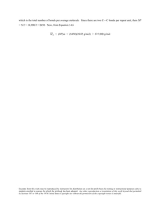 Excerpts from this work may be reproduced by instructors for distribution on a not-for-profit basis for testing or instructional purposes only to
students enrolled in courses for which the textbook has been adopted. Any other reproduction or translation of this work beyond that permitted
by Sections 107 or 108 of the 1976 United States Copyright Act without the permission of the copyright owner is unlawful.
which is the total number of bonds per average molecule. Since there are two C—C bonds per repeat unit, then DP
= N/2 = 16,900/2 = 8450. Now, from Equation 14.6
Mn = (DP)m = (8450)(28.05 g/mol) = 237,000 g/mol
 