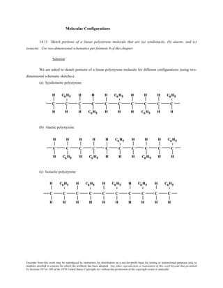 Excerpts from this work may be reproduced by instructors for distribution on a not-for-profit basis for testing or instructional purposes only to
students enrolled in courses for which the textbook has been adopted. Any other reproduction or translation of this work beyond that permitted
by Sections 107 or 108 of the 1976 United States Copyright Act without the permission of the copyright owner is unlawful.
Molecular Configurations
14.11 Sketch portions of a linear polystyrene molecule that are (a) syndiotactic, (b) atactic, and (c)
isotactic. Use two-dimensional schematics per footnote 8 of this chapter.
Solution
We are asked to sketch portions of a linear polystyrene molecule for different configurations (using two-
dimensional schematic sketches).
(a) Syndiotactic polystyrene
(b) Atactic polystyrene
(c) Isotactic polystyrene
 