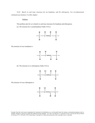 Excerpts from this work may be reproduced by instructors for distribution on a not-for-profit basis for testing or instructional purposes only to
students enrolled in courses for which the textbook has been adopted. Any other reproduction or translation of this work beyond that permitted
by Sections 107 or 108 of the 1976 United States Copyright Act without the permission of the copyright owner is unlawful.
14.12 Sketch cis and trans structures for (a) butadiene, and (b) chloroprene. Use two-dimensional
schematics per footnote 11 of this chapter.
Solution
This problem asks for us to sketch cis and trans structures for butadiene and chloroprene.
(a) The structure for cis polybutadiene (Table 14.5) is
The structure of trans butadiene is
(b) The structure of cis chloroprene (Table 14.5) is
The structure of trans chloroprene is
 