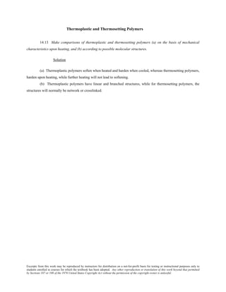 Excerpts from this work may be reproduced by instructors for distribution on a not-for-profit basis for testing or instructional purposes only to
students enrolled in courses for which the textbook has been adopted. Any other reproduction or translation of this work beyond that permitted
by Sections 107 or 108 of the 1976 United States Copyright Act without the permission of the copyright owner is unlawful.
Thermoplastic and Thermosetting Polymers
14.13 Make comparisons of thermoplastic and thermosetting polymers (a) on the basis of mechanical
characteristics upon heating, and (b) according to possible molecular structures.
Solution
(a) Thermoplastic polymers soften when heated and harden when cooled, whereas thermosetting polymers,
harden upon heating, while further heating will not lead to softening.
(b) Thermoplastic polymers have linear and branched structures, while for thermosetting polymers, the
structures will normally be network or crosslinked.
 
