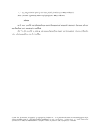 Excerpts from this work may be reproduced by instructors for distribution on a not-for-profit basis for testing or instructional purposes only to
students enrolled in courses for which the textbook has been adopted. Any other reproduction or translation of this work beyond that permitted
by Sections 107 or 108 of the 1976 United States Copyright Act without the permission of the copyright owner is unlawful.
14.14 (a) Is it possible to grind up and reuse phenol-formaldehyde? Why or why not?
(b) Is it possible to grind up and reuse polypropylene? Why or why not?
Solution
(a) It is not possible to grind up and reuse phenol-formaldehyde because it is a network thermoset polymer
and, therefore, is not amenable to remolding.
(b) Yes, it is possible to grind up and reuse polypropylene since it is a thermoplastic polymer, will soften
when reheated, and, thus, may be remolded.
 