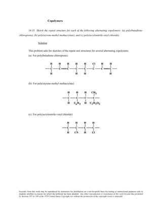 Excerpts from this work may be reproduced by instructors for distribution on a not-for-profit basis for testing or instructional purposes only to
students enrolled in courses for which the textbook has been adopted. Any other reproduction or translation of this work beyond that permitted
by Sections 107 or 108 of the 1976 United States Copyright Act without the permission of the copyright owner is unlawful.
Copolymers
14.15 Sketch the repeat structure for each of the following alternating copolymers: (a) poly(butadiene-
chloroprene), (b) poly(styrene-methyl methacrylate), and (c) poly(acrylonitrile-vinyl chloride).
Solution
This problem asks for sketches of the repeat unit structures for several alternating copolymers.
(a) For poly(butadiene-chloroprene)
(b) For poly(styrene-methyl methacrylate)
(c) For poly(acrylonitrile-vinyl chloride)
 