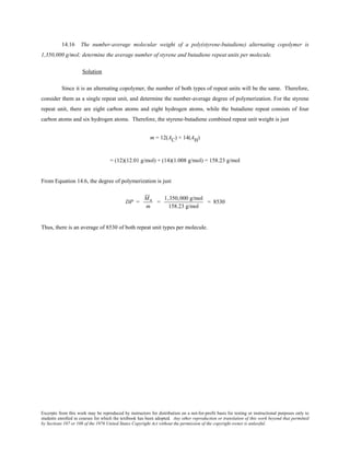 Excerpts from this work may be reproduced by instructors for distribution on a not-for-profit basis for testing or instructional purposes only to
students enrolled in courses for which the textbook has been adopted. Any other reproduction or translation of this work beyond that permitted
by Sections 107 or 108 of the 1976 United States Copyright Act without the permission of the copyright owner is unlawful.
14.16 The number-average molecular weight of a poly(styrene-butadiene) alternating copolymer is
1,350,000 g/mol; determine the average number of styrene and butadiene repeat units per molecule.
Solution
Since it is an alternating copolymer, the number of both types of repeat units will be the same. Therefore,
consider them as a single repeat unit, and determine the number-average degree of polymerization. For the styrene
repeat unit, there are eight carbon atoms and eight hydrogen atoms, while the butadiene repeat consists of four
carbon atoms and six hydrogen atoms. Therefore, the styrene-butadiene combined repeat unit weight is just
m = 12(AC) + 14(AH)
= (12)(12.01 g/mol) + (14)(1.008 g/mol) = 158.23 g/mol
From Equation 14.6, the degree of polymerization is just
DP =
Mn
m
=
1,350,000 g/mol
158.23 g/mol
= 8530
Thus, there is an average of 8530 of both repeat unit types per molecule.
 