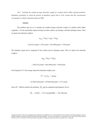 Excerpts from this work may be reproduced by instructors for distribution on a not-for-profit basis for testing or instructional purposes only to
students enrolled in courses for which the textbook has been adopted. Any other reproduction or translation of this work beyond that permitted
by Sections 107 or 108 of the 1976 United States Copyright Act without the permission of the copyright owner is unlawful.
14.17 Calculate the number-average molecular weight of a random nitrile rubber [poly(acrylonitrile-
butadiene) copolymer] in which the fraction of butadiene repeat units is 0.30; assume that this concentration
corresponds to a degree of polymerization of 2000.
Solution
This problem asks for us to calculate the number-average molecular weight of a random nitrile rubber
copolymer. For the acrylonitrile repeat unit there are three carbon, one nitrogen, and three hydrogen atoms. Thus,
its repeat unit molecular weight is
mAc = 3(AC) + (AN) + 3(AH)
= (3)(12.01 g/mol) + 14.01 g/mol + (3)(1.008 g/mol) = 53.06 g/mol
The butadiene repeat unit is composed of four carbon and six hydrogen atoms. Thus, its repeat unit molecular
weight is
mBu = 4(AC) + 6(AH)
= (4)(12.01 g/mol) + (6)(1.008 g/mol) = 54.09 g/mol
From Equation 14.7, the average repeat unit molecular weight is just
m = fAcmAc + fBumBu
= (0.70)(53.06 g/mol) + (0.30)(54.09 g/mol) = 53.37 g/mol
Since DP = 2000 (as stated in the problem), Mn may be computed using Equation 14.6 as
Mn = m (DP) = (53.37 g/mol)(2000) = 106,740 g/mol
 