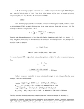 Excerpts from this work may be reproduced by instructors for distribution on a not-for-profit basis for testing or instructional purposes only to
students enrolled in courses for which the textbook has been adopted. Any other reproduction or translation of this work beyond that permitted
by Sections 107 or 108 of the 1976 United States Copyright Act without the permission of the copyright owner is unlawful.
14.18 An alternating copolymer is known to have a number-average molecular weight of 250,000 g/mol
and a degree of polymerization of 3420. If one of the repeat units is styrene, which of ethylene, propylene,
tetrafluoroethylene, and vinyl chloride is the other repeat unit? Why?
Solution
For an alternating copolymer which has a number-average molecular weight of 250,000 g/mol and a degree
of polymerization of 3420, we are to determine one of the repeat unit types if the other is styrene. It is first
necessary to calculate m using Equation 14.6 as
m =
Mn
DP
=
250,000 g/mol
3420
= 73.10 g/mol
Since this is an alternating copolymer we know that chain fraction of each repeat unit type is 0.5; that is fs = fx =
0.5, fs and fx being, respectively, the chain fractions of the styrene and unknown repeat units. Also, the repeat unit
molecular weight for styrene is
ms = 8(AC) + 8(AH)
= 8(12.01 g/mol) + 8(1.008 g/mol) = 104.14 g/mol
Now, using Equation 14.7, it is possible to calculate the repeat unit weight of the unknown repeat unit type, mx.
Thus
mx =
m − fsms
fx
=
73.10 g/mol - (0.5)(104.14 g/mol)
0.5
= 42.06 g/mol
Finally, it is necessary to calculate the repeat unit molecular weights for each of the possible other repeat
unit types. These are calculated below:
methylene = 2(AC) + 4(AH) = 2(12.01 g/mol) + 4(1.008 g/mol) = 28.05 g/mol
mpropylene = 3(AC) + 6(AH) = 3(12.01 g/mol) + 6(1.008 g/mol) = 42.08 g/mol
mTFE = 2(AC) + 4(AF) = 2(12.01 g/mol) + 4(19.00 g/mol) = 100.02 g/mol
mVC = 2(AC) + 3(AH) + (ACl) = 2(12.01 g/mol) + 3(1.008 g/mol) + 35.45 g/mol = 62.49 g/mol
Therefore, propylene is the other repeat unit type since its m value is almost the same as the calculated mx.
 