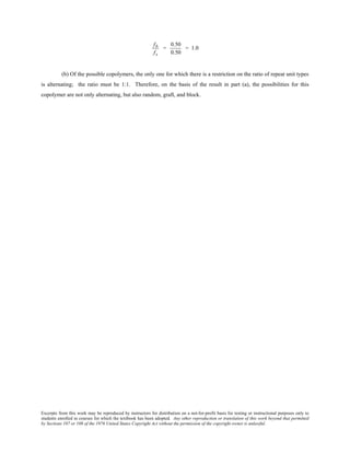 Excerpts from this work may be reproduced by instructors for distribution on a not-for-profit basis for testing or instructional purposes only to
students enrolled in courses for which the textbook has been adopted. Any other reproduction or translation of this work beyond that permitted
by Sections 107 or 108 of the 1976 United States Copyright Act without the permission of the copyright owner is unlawful.
fb
fs
=
0.50
0.50
= 1.0
(b) Of the possible copolymers, the only one for which there is a restriction on the ratio of repeat unit types
is alternating; the ratio must be 1:1. Therefore, on the basis of the result in part (a), the possibilities for this
copolymer are not only alternating, but also random, graft, and block.
 