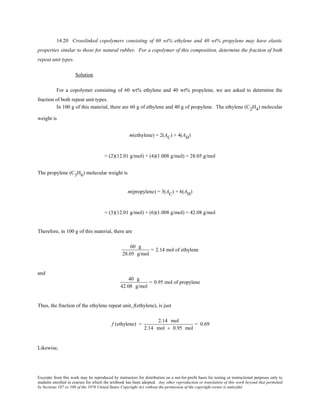 Excerpts from this work may be reproduced by instructors for distribution on a not-for-profit basis for testing or instructional purposes only to
students enrolled in courses for which the textbook has been adopted. Any other reproduction or translation of this work beyond that permitted
by Sections 107 or 108 of the 1976 United States Copyright Act without the permission of the copyright owner is unlawful.
14.20 Crosslinked copolymers consisting of 60 wt% ethylene and 40 wt% propylene may have elastic
properties similar to those for natural rubber. For a copolymer of this composition, determine the fraction of both
repeat unit types.
Solution
For a copolymer consisting of 60 wt% ethylene and 40 wt% propylene, we are asked to determine the
fraction of both repeat unit types.
In 100 g of this material, there are 60 g of ethylene and 40 g of propylene. The ethylene (C2H4) molecular
weight is
m(ethylene) = 2(AC) + 4(AH)
= (2)(12.01 g/mol) + (4)(1.008 g/mol) = 28.05 g/mol
The propylene (C3H6) molecular weight is
m(propylene) = 3(AC) + 6(AH)
= (3)(12.01 g/mol) + (6)(1.008 g/mol) = 42.08 g/mol
Therefore, in 100 g of this material, there are
60 g
28.05 g/mol
= 2.14 mol of ethylene
and
40 g
42.08 g/mol
= 0.95 mol of propylene
Thus, the fraction of the ethylene repeat unit, f(ethylene), is just
f (ethylene) =
2.14 mol
2.14 mol + 0.95 mol
= 0.69
Likewise,
 