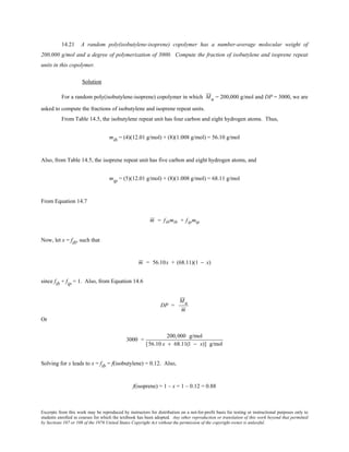 Excerpts from this work may be reproduced by instructors for distribution on a not-for-profit basis for testing or instructional purposes only to
students enrolled in courses for which the textbook has been adopted. Any other reproduction or translation of this work beyond that permitted
by Sections 107 or 108 of the 1976 United States Copyright Act without the permission of the copyright owner is unlawful.
14.21 A random poly(isobutylene-isoprene) copolymer has a number-average molecular weight of
200,000 g/mol and a degree of polymerization of 3000. Compute the fraction of isobutylene and isoprene repeat
units in this copolymer.
Solution
For a random poly(isobutylene-isoprene) copolymer in which Mn = 200,000 g/mol and DP = 3000, we are
asked to compute the fractions of isobutylene and isoprene repeat units.
From Table 14.5, the isobutylene repeat unit has four carbon and eight hydrogen atoms. Thus,
mib = (4)(12.01 g/mol) + (8)(1.008 g/mol) = 56.10 g/mol
Also, from Table 14.5, the isoprene repeat unit has five carbon and eight hydrogen atoms, and
mip = (5)(12.01 g/mol) + (8)(1.008 g/mol) = 68.11 g/mol
From Equation 14.7
m = fibmib + fipmip
Now, let x = fib, such that
m = 56.10x + (68.11)(1 − x)
since fib + fip = 1. Also, from Equation 14.6
DP =
Mn
m
Or
3000 =
200,000 g/mol
[56.10 x + 68.11(1 − x)] g/mol
Solving for x leads to x = fib = f(isobutylene) = 0.12. Also,
f(isoprene) = 1 – x = 1 – 0.12 = 0.88
 