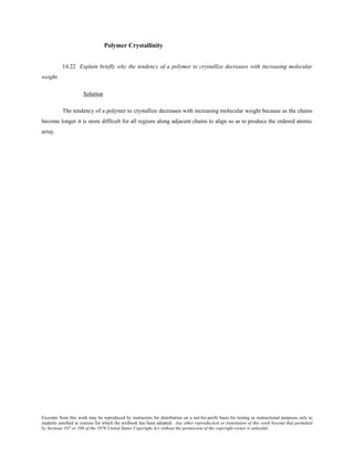 Excerpts from this work may be reproduced by instructors for distribution on a not-for-profit basis for testing or instructional purposes only to
students enrolled in courses for which the textbook has been adopted. Any other reproduction or translation of this work beyond that permitted
by Sections 107 or 108 of the 1976 United States Copyright Act without the permission of the copyright owner is unlawful.
Polymer Crystallinity
14.22 Explain briefly why the tendency of a polymer to crystallize decreases with increasing molecular
weight.
Solution
The tendency of a polymer to crystallize decreases with increasing molecular weight because as the chains
become longer it is more difficult for all regions along adjacent chains to align so as to produce the ordered atomic
array.
 