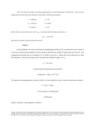 Excerpts from this work may be reproduced by instructors for distribution on a not-for-profit basis for testing or instructional purposes only to
students enrolled in courses for which the textbook has been adopted. Any other reproduction or translation of this work beyond that permitted
by Sections 107 or 108 of the 1976 United States Copyright Act without the permission of the copyright owner is unlawful.
14.24 The density of totally crystalline polypropylene at room temperature is 0.946 g/cm3
. Also, at room
temperature the unit cell for this material is monoclinic with lattice parameters
a = 0.666 nm α = 90°
b = 2.078 nm β = 99.62°
c = 0.650 nm γ = 90°
If the volume of a monoclinic unit cell, Vmono, is a function of these lattice parameters as
Vmono = abc sin β
determine the number of repeat units per unit cell.
Solution
For this problem we are given the density of polypropylene (0.946 g/cm3), an expression for the volume of
its unit cell, and the lattice parameters, and are asked to determine the number of repeat units per unit cell. This
computation necessitates the use of Equation 3.5, in which we solve for n. Before this can be carried out we must
first calculate VC, the unit cell volume, and A the repeat unit molecular weight. For VC
VC = abc sin β
= (0.666 nm)(2.078 nm)(0.650 nm) sin (99.62°)
= 0.8869 nm3 = 8.869 × 10-22 cm3
The repeat unit for polypropylene is shown in Table 14.3, from which the value of A may be determined as follows:
A = 3(AC) + 6(AH)
= 3(12.01 g/mol) + 6(1.008 g/mol)
= 42.08 g/mol
Finally, solving for n from Equation 3.5 leads to
 