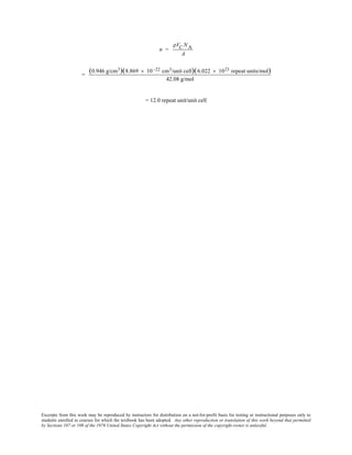 Excerpts from this work may be reproduced by instructors for distribution on a not-for-profit basis for testing or instructional purposes only to
students enrolled in courses for which the textbook has been adopted. Any other reproduction or translation of this work beyond that permitted
by Sections 107 or 108 of the 1976 United States Copyright Act without the permission of the copyright owner is unlawful.
n =
ρVC NA
A
=
(0.946 g/cm3)(8.869 × 10 -22 cm3/unit cell)(6.022 × 1023 repeat units/mol)
42.08 g/mol
= 12.0 repeat unit/unit cell
 