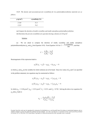 Excerpts from this work may be reproduced by instructors for distribution on a not-for-profit basis for testing or instructional purposes only to
students enrolled in courses for which the textbook has been adopted. Any other reproduction or translation of this work beyond that permitted
by Sections 107 or 108 of the 1976 United States Copyright Act without the permission of the copyright owner is unlawful.
14.25 The density and associated percent crystallinity for two polytetrafluoroethylene materials are as
follows:
ρ (g/cm3
) crystallinity (%)
2.144 51.3
2.215 74.2
(a) Compute the densities of totally crystalline and totally amorphous polytetrafluoroethylene.
(b) Determine the percent crystallinity of a specimen having a density of 2.26 g/cm3
.
Solution
(a) We are asked to compute the densities of totally crystalline and totally amorphous
polytetrafluoroethylene (ρc and ρa from Equation 14.8). From Equation 14.8 let C =
% crystallinity
100
, such that
C =
ρc (ρs − ρa)
ρs (ρc − ρa)
Rearrangement of this expression leads to
ρc (C ρs − ρs) + ρcρa − Cρs ρa = 0
in which ρc and ρa are the variables for which solutions are to be found. Since two values of ρs and C are specified
in the problem statement, two equations may be constructed as follows:
ρc (C1 ρs1 − ρs1) + ρcρa − C1 ρs1 ρa = 0
ρc (C2 ρs2 − ρs2 ) + ρcρa − C2 ρs2 ρa = 0
In which ρs1 = 2.144 g/cm3, ρs2 = 2.215 g/cm3, C1 = 0.513, and C2 = 0.742. Solving the above two equations for
ρa and ρc leads to
ρa =
ρs1 ρs2 (C1 − C2)
C1 ρs1 − C2 ρs2
 