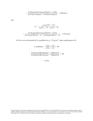 Excerpts from this work may be reproduced by instructors for distribution on a not-for-profit basis for testing or instructional purposes only to
students enrolled in courses for which the textbook has been adopted. Any other reproduction or translation of this work beyond that permitted
by Sections 107 or 108 of the 1976 United States Copyright Act without the permission of the copyright owner is unlawful.
=
(2.144 g/cm3)(2.215 g/cm3)(0.513 − 0.742)
(0.513)(2.144 g/cm3) − (0.742)(2.215 g/cm3)
= 2.000 g/cm3
And
ρc =
ρs1ρs2 (C2 − C1)
ρs2 (C2 − 1) − ρs1 (C1 − 1)
=
(2.144 g/cm3)(2.215 g/cm3)(0.742 − 0.513)
(2.215 g/cm3)(0.742 − 1) − (2.144 g/cm3)(0.513 − 1)
= 2.301 g/cm3
(b) Now we are to determine the % crystallinity for ρs = 2.26 g/cm3. Again, using Equation 14.8
% crystallinity =
ρc (ρs − ρa)
ρs (ρc − ρa)
× 100
=
(2.301 g/cm3)(2.260 g/cm3 − 2.000 g/cm3)
(2.260 g/cm3)(2.301 g/cm3 − 2.000 g/cm3)
× 100
= 87.9%
 