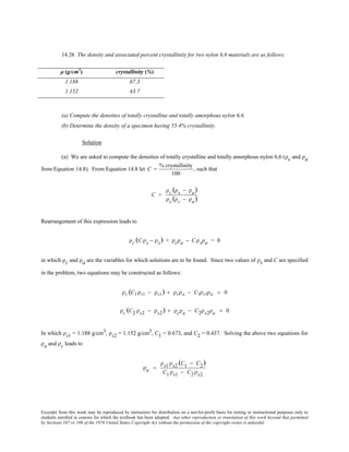 Excerpts from this work may be reproduced by instructors for distribution on a not-for-profit basis for testing or instructional purposes only to
students enrolled in courses for which the textbook has been adopted. Any other reproduction or translation of this work beyond that permitted
by Sections 107 or 108 of the 1976 United States Copyright Act without the permission of the copyright owner is unlawful.
14.26 The density and associated percent crystallinity for two nylon 6,6 materials are as follows:
ρ (g/cm3
) crystallinity (%)
1.188 67.3
1.152 43.7
(a) Compute the densities of totally crystalline and totally amorphous nylon 6,6.
(b) Determine the density of a specimen having 55.4% crystallinity.
Solution
(a) We are asked to compute the densities of totally crystalline and totally amorphous nylon 6,6 (ρc and ρa
from Equation 14.8). From Equation 14.8 let C =
% crystallinity
100
, such that
C =
ρc (ρs − ρa)
ρs (ρc − ρa)
Rearrangement of this expression leads to
ρc (C ρs − ρs) + ρcρa − C ρsρa = 0
in which ρc and ρa are the variables for which solutions are to be found. Since two values of ρs and C are specified
in the problem, two equations may be constructed as follows:
ρc (C1 ρs1 − ρs1) + ρcρa − C1ρs1ρa = 0
ρc (C2 ρs2 − ρs2) + ρcρa − C2ρs2ρa = 0
In which ρs1 = 1.188 g/cm3, ρs2 = 1.152 g/cm3, C1 = 0.673, and C2 = 0.437. Solving the above two equations for
ρa and ρc leads to
ρa =
ρs1 ρs2 (C1 − C2)
C1 ρs1 − C2 ρs2
 