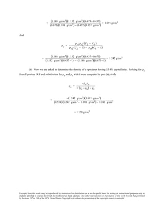 Excerpts from this work may be reproduced by instructors for distribution on a not-for-profit basis for testing or instructional purposes only to
students enrolled in courses for which the textbook has been adopted. Any other reproduction or translation of this work beyond that permitted
by Sections 107 or 108 of the 1976 United States Copyright Act without the permission of the copyright owner is unlawful.
=
(1.188 g/cm3)(1.152 g/cm3)(0.673− 0.437)
(0.673)(1.188 g/cm3)− (0.437)(1.152 g/cm3)
= 1.091 g/cm3
And
ρc =
ρs1 ρs2 (C2 − C1)
ρs2 (C2 − 1) − ρs1(C1 − 1)
=
(1.188 g/cm3)(1.152 g/cm3)(0.437− 0.673)
(1.152 g/cm3)(0.437−1) − (1.188 g/cm3)(0.673−1)
= 1.242 g/cm3
(b) Now we are asked to determine the density of a specimen having 55.4% crystallinity. Solving for ρs
from Equation 14.8 and substitution for ρa and ρc which were computed in part (a) yields
ρs =
−ρc ρa
C (ρc − ρa) − ρc
=
−(1.242 g/cm3)(1.091 g/cm3)
(0.554)(1.242 g/cm3 − 1.091 g/cm3)− 1.242 g/cm3
= 1.170 g/cm3
 