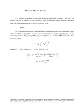 Excerpts from this work may be reproduced by instructors for distribution on a not-for-profit basis for testing or instructional purposes only to
students enrolled in courses for which the textbook has been adopted. Any other reproduction or translation of this work beyond that permitted
by Sections 107 or 108 of the 1976 United States Copyright Act without the permission of the copyright owner is unlawful.
Diffusion in Polymeric Materials
14.27 Consider the diffusion of water vapor through a polypropylene (PP) sheet 2 mm thick. The
pressures of H2O at the two faces are 1 kPa and 10 kPa, which are maintained constant. Assuming conditions of
steady state, what is the diffusion flux [in [(cm3
STP)/cm2
-s] at 298 K?
Solution
This is a permeability problem in which we are asked to compute the diffusion flux of water vapor through
a 2-mm thick sheet of polypropylene. In order to solve this problem it is necessary to employ Equation 14.9. The
permeability coefficient of H2O through PP is given in Table 14.6 as 38 × 10-13 (cm3 STP)-cm/cm2-s-Pa. Thus,
from Equation 14.9
J = PM
∆P
∆x
= PM
P2 − P1
∆x
and taking P1 = 1 kPa (1,000 Pa) and P2 = 10 kPa (10,000 Pa) we get
= 38 × 10-13 (cm3 STP)(cm)
cm2 - s - Pa






10,000 Pa −1,000 Pa
0.2 cm






= 1.71 × 10-7 (cm3 STP)
cm2 - s
 