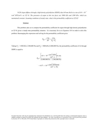 Excerpts from this work may be reproduced by instructors for distribution on a not-for-profit basis for testing or instructional purposes only to
students enrolled in courses for which the textbook has been adopted. Any other reproduction or translation of this work beyond that permitted
by Sections 107 or 108 of the 1976 United States Copyright Act without the permission of the copyright owner is unlawful.
14.28 Argon diffuses through a high density polyethylene (HDPE) sheet 40 mm thick at a rate of 4.0 × 10–7
(cm3
STP)/cm2
-s at 325 K. The pressures of argon at the two faces are 5000 kPa and 1500 kPa, which are
maintained constant. Assuming conditions of steady state, what is the permeability coefficient at 325 K?
Solution
This problem asks us to compute the permeability coefficient for argon through high density polyethylene
at 325 K given a steady-state permeability situation. It is necessary for us to Equation 14.9 in order to solve this
problem. Rearranging this expression and solving for the permeability coefficient gives
PM =
J ∆x
∆P
=
J ∆x
P2 − P1
Taking P1 = 1500 kPa (1,500,000 Pa) and P2 = 5000 kPa (5,000,000 Pa), the permeability coefficient of Ar through
HDPE is equal to
PM =
4.0 × 10-7 (cm3 STP)
cm2 - s





(4 cm)
(5,000,000 Pa - 1,500,000 Pa)
= 4.57 × 10-13 (cm3 STP)(cm)
cm2 - s - Pa
 