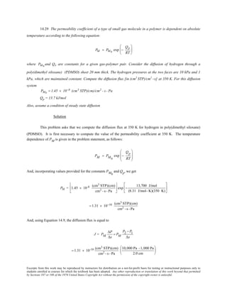 Excerpts from this work may be reproduced by instructors for distribution on a not-for-profit basis for testing or instructional purposes only to
students enrolled in courses for which the textbook has been adopted. Any other reproduction or translation of this work beyond that permitted
by Sections 107 or 108 of the 1976 United States Copyright Act without the permission of the copyright owner is unlawful.
14.29 The permeability coefficient of a type of small gas molecule in a polymer is dependent on absolute
temperature according to the following equation:
PM = PM 0
exp −
Qp
RT






where PM0
and Qp are constants for a given gas-polymer pair. Consider the diffusion of hydrogen through a
poly(dimethyl siloxane) (PDMSO) sheet 20 mm thick. The hydrogen pressures at the two faces are 10 kPa and 1
kPa, which are maintained constant. Compute the diffusion flux [in (cm3
STP)/cm2
–s] at 350 K. For this diffusion
system
PM0
= 1.45 × 10−8 (cm3 STP)(cm)/cm2 - s - Pa
Qp = 13.7 kJ/mol
Also, assume a condition of steady state diffusion
Solution
This problem asks that we compute the diffusion flux at 350 K for hydrogen in poly(dimethyl siloxane)
(PDMSO). It is first necessary to compute the value of the permeability coefficient at 350 K. The temperature
dependence of PM is given in the problem statement, as follows:
PM = PM0
exp −
Qp
RT








And, incorporating values provided for the constants PM0
and Qp, we get
PM = 1.45 × 10-8 (cm3 STP)(cm)
cm2 - s - Pa





 exp −
13,700 J/mol
(8.31 J/mol- K)(350 K)






= 1.31 × 10−10 (cm3 STP)(cm)
cm2 - s - Pa
And, using Equation 14.9, the diffusion flux is equal to
J = PM
∆P
∆x
= PM
P2 − P1
∆x
= 1.31 × 10-10 (cm3 STP)(cm)
cm2 - s - Pa
10,000 Pa -1,000 Pa
2.0 cm






 